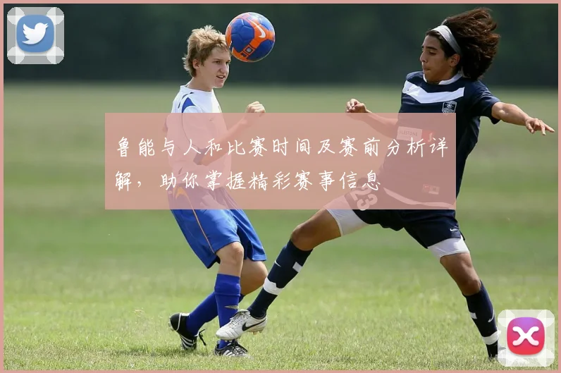 鲁能与人和比赛时间及赛前分析详解，助你掌握精彩赛事信息