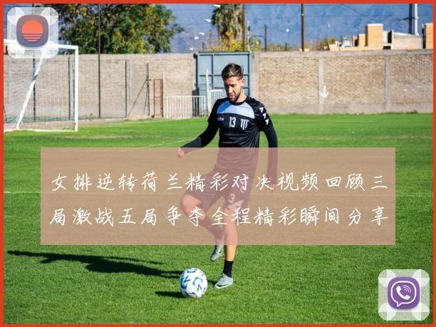 女排逆转荷兰精彩对决视频回顾三局激战五局争夺全程精彩瞬间分享